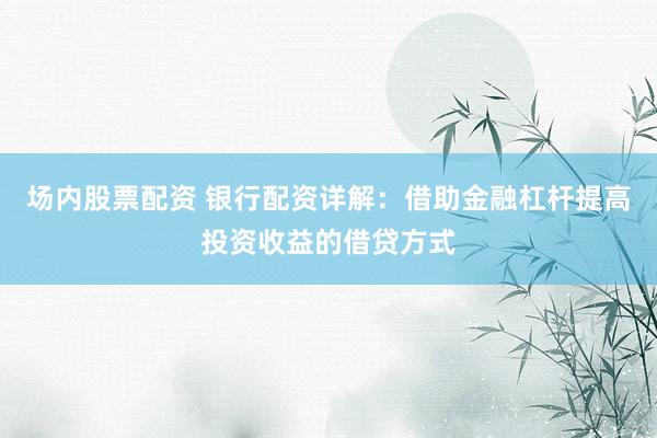 场内股票配资 银行配资详解：借助金融杠杆提高投资收益的借贷方式