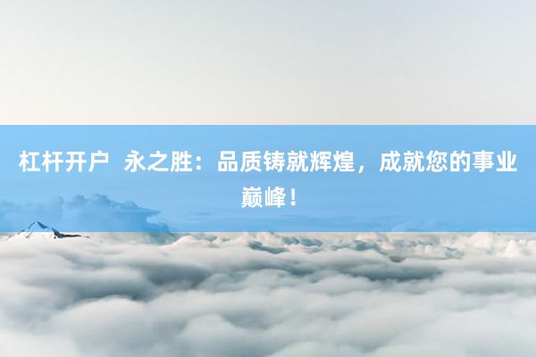 杠杆开户  永之胜：品质铸就辉煌，成就您的事业巅峰！