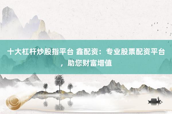 十大杠杆炒股指平台 鑫配资：专业股票配资平台，助您财富增值